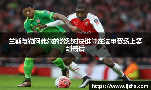 兰斯与勒阿弗尔的激烈对决谁能在法甲赛场上笑到最后